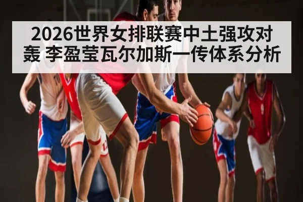 2026世界女排联赛中土强攻对轰 李盈莹瓦尔加斯一传体系分析